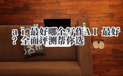 ai 最好 哪个写作 AI 最好？全面评测帮你选