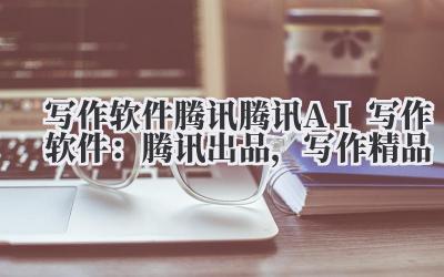 写作软件腾讯 腾讯 AI 写作软件：腾讯出品，写作精品