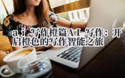ai 写作 橙篇 AI 写作:开启橙色的写作智能之旅