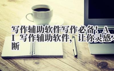写作辅助软件 写作必备!AI 写作辅助软件,让你灵感不断