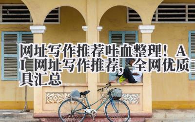 网址写作推荐 吐血整理！AI 网址写作推荐，全网优质工具汇总