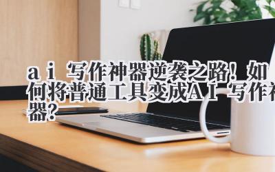 ai 写作神器 逆袭之路！如何将普通工具变成 AI 写作神器？