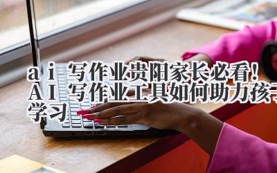 ai 写作业 贵阳家长必看！AI 写作业工具如何助力孩子学习
