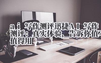 ai 写作测评 迅捷 AI 写作测评：真实体验，告诉你值不值得用