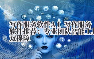 写作服务软件 AI 写作服务软件推荐：专业团队 + 智能工具双保障