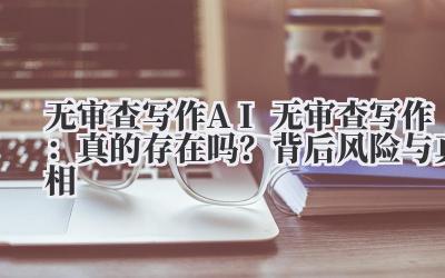 无审查写作 AI 无审查写作：真的存在吗？背后风险与真相