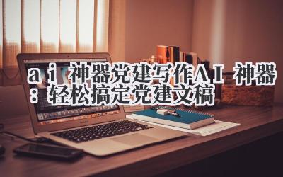ai 神器 党建写作 AI 神器：轻松搞定党建文稿