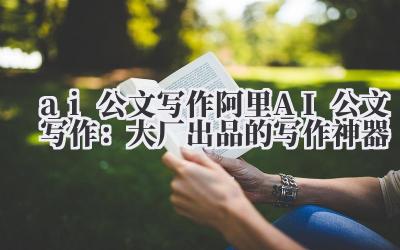 ai 公文写作 阿里 AI 公文写作：大厂出品的写作神器