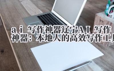 ai 写作神器 辽宁 AI 写作神器:本地人的高效写作工具