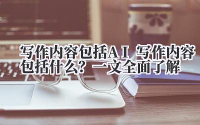 写作内容包括 AI 写作内容包括什么？一文全面了解