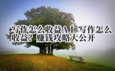 写作怎么收益 AI 写作怎么收益？赚钱攻略大公开