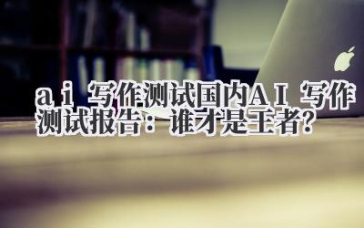 ai 写作测试 国内 AI 写作测试报告：谁才是王者？