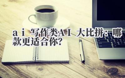 ai 写作类 AI 大比拼:哪款更适合你?