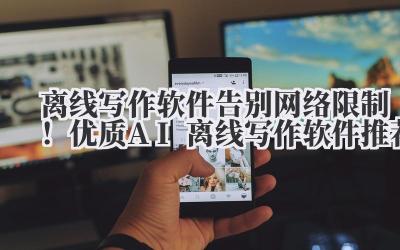 离线写作软件 告别网络限制！优质 AI 离线写作软件推荐