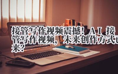 接管写作视频 震撼！AI 接管写作视频，未来创作方式已来？