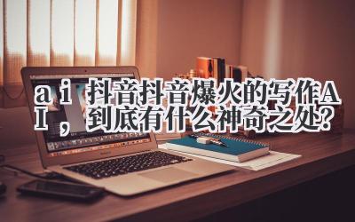 ai 抖音 抖音爆火的写作 AI，到底有什么神奇之处？