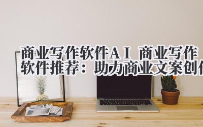 商业写作软件 AI 商业写作软件推荐：助力商业文案创作