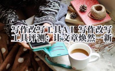 写作改写工具 AI 写作改写工具评测：让文章焕然一新