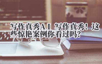 写作真秀 AI 写作真秀！这些惊艳案例你看过吗？