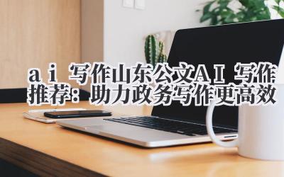 ai 写作 山东公文 AI 写作推荐：助力政务写作更高效