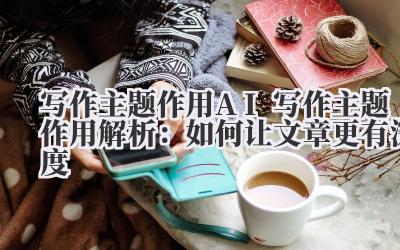 写作 主题作用 AI 写作主题作用解析：如何让文章更有深度