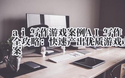 ai 写作 游戏案例 AI 写作全攻略：快速产出优质游戏文案