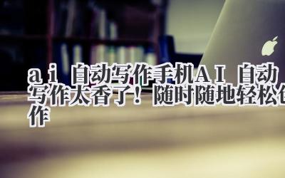 ai 自动写作 手机 AI 自动写作太香了！随时随地轻松创作