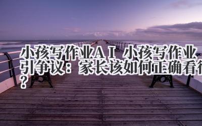 小孩写作业 AI 小孩写作业引争议：家长该如何正确看待？