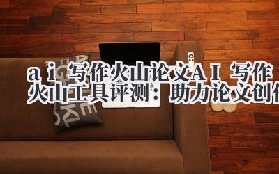 ai 写作火山 论文 AI 写作火山工具评测：助力论文创作
