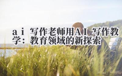ai 写作 老师用 AI 写作教学：教育领域的新探索