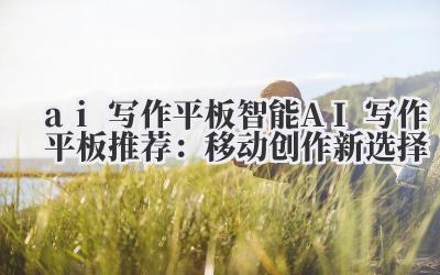 ai 写作平板 智能 AI 写作平板推荐：移动创作新选择