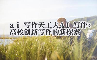 ai 写作 天工大 AI 写作：高校创新写作的新探索