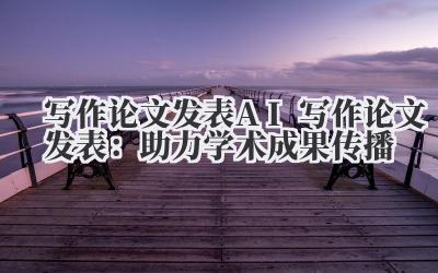 写作论文发表 AI 写作论文发表：助力学术成果传播