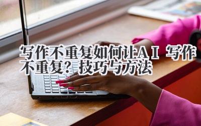 写作不重复 如何让 AI 写作不重复？技巧与方法
