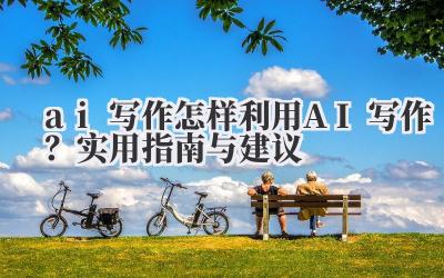 ai 写作 怎样利用 AI 写作？实用指南与建议