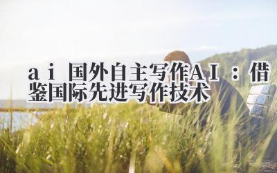 ai 国外自主写作 AI：借鉴国际先进写作技术