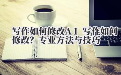写作如何修改 AI 写作如何修改？专业方法与技巧