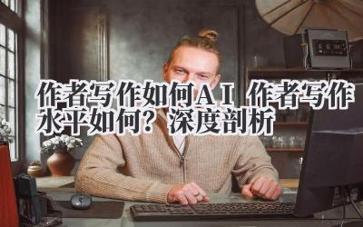 作者写作如何 AI 作者写作水平如何？深度剖析