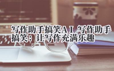 写作助手搞笑 AI 写作助手搞笑：让写作充满乐趣