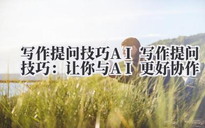 写作提问技巧 AI 写作提问技巧：让你与 AI 更好协作