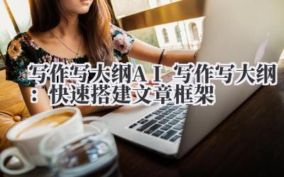 写作写大纲 AI 写作写大纲：快速搭建文章框架