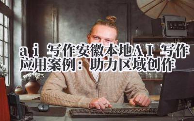 ai 写作 安徽本地 AI 写作应用案例:助力区域创作