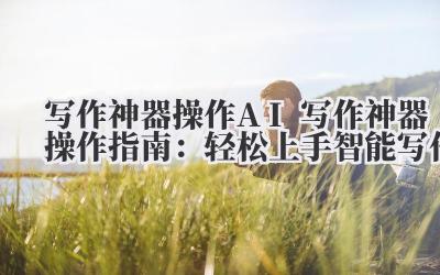 写作神器操作 AI 写作神器操作指南：轻松上手智能写作