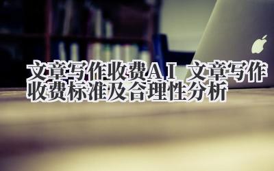 文章写作收费 AI 文章写作收费标准及合理性分析