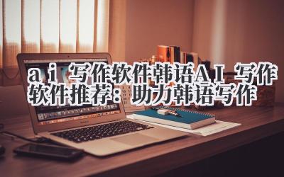 ai 写作软件 韩语 AI 写作软件推荐：助力韩语写作