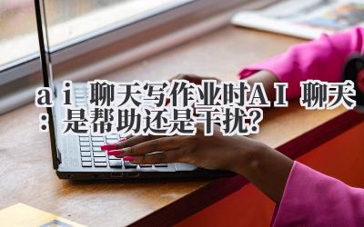 ai 聊天 写作业时 AI 聊天：是帮助还是干扰？