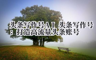头条写作号 AI 头条写作号：打造高流量头条账号
