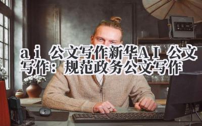 ai 公文写作 新华 AI 公文写作:规范政务公文写作