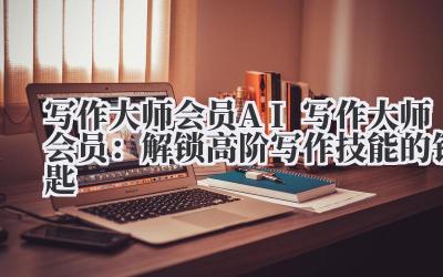 写作大师会员 AI 写作大师会员:解锁高阶写作技能的钥匙