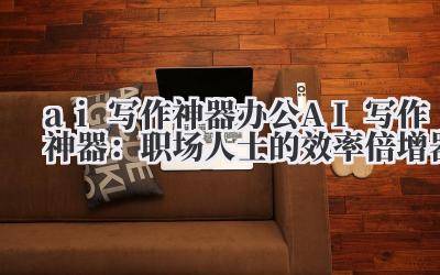 ai 写作神器 办公 AI 写作神器：职场人士的效率倍增器
